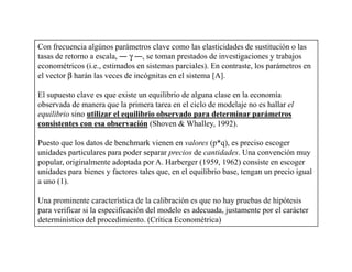 Con frecuencia algúnos parámetros clave como las elasticidades de sustitución o las
tasas de retorno a escala, ― γ ―, se toman prestados de investigaciones y trabajos
econométricos (i.e., estimados en sistemas parciales). En contraste, los parámetros en
el vector β harán las veces de incógnitas en el sistema [A].

El supuesto clave es que existe un equilibrio de alguna clase en la economía
observada de manera que la primera tarea en el ciclo de modelaje no es hallar el
equilibrio sino utilizar el equilibrio observado para determinar parámetros
consistentes con esa observación (Shoven & Whalley, 1992).

Puesto que los datos de benchmark vienen en valores (p*q), es preciso escoger
unidades particulares para poder separar precios de cantidades. Una convención muy
popular, originalmente adoptada por A. Harberger (1959, 1962) consiste en escoger
unidades para bienes y factores tales que, en el equilibrio base, tengan un precio igual
a uno (1).

Una prominente característica de la calibración es que no hay pruebas de hipótesis
para verificar si la especificación del modelo es adecuada, justamente por el carácter
determinístico del procedimiento. (Crítica Econométrica)
 
