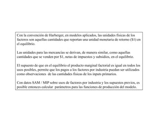 Con la convención de Harberger, en modelos aplicados, las unidades físicas de los
factores son aquellas cantidades que reportan una unidad monetaria de retorno ($1) en
el equilibrio.

Las unidades para las mercancías se derivan, de manera similar, como aquellas
cantidades que se venden por $1, netas de impuestos y subsidios, en el equilibrio.

El supuesto de que en el equilibrio el producto marginal factorial es igual en todos los
usos posibles, permite que los pagos a los factores por industria puedan ser utilizados
como observaciones de las cantidades físicas de los inputs primarios.

Con datos SAM / MIP sobre usos de factores por industria y los supuestos previos, es
posible entonces calcular parámetros para las funciones de producción del modelo.
 