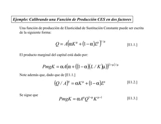 Ejemplo: Calibrando una Función de Producción CES en dos factores

   Una función de producción de Elasticidad de Sustitución Constante puede ser escrita
   de la siguiente forma:


                                   (
                           Q = A αK + (1 − α )L
                                          µ
                                                        )
                                                      µ 1/ µ
                                                                            [E1.1.]

   El producto marginal del capital está dado por:


                  PmgK = αA(α + ((1 − α )(L / K )µ ))
                                                               (1−µ ) / µ

   Note además que, dado que de [E1.1.]

                          (Q / A)µ = αK µ + (1 − α )Lµ                      [E1.2.]


   Se sigue que
                              PmgK = αAµQ1−µ K µ −1                         [E1.3.]
 