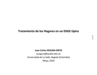 Tratamiento de los Hogares en un DSGE típico

                                                   1

             Juan Carlos SEGURA-ORTIZ
               jcsegura@lasalle.edu.co
      Universidad de La Salle, Bogotá (Colombia)
                     Mayo, 2010
 