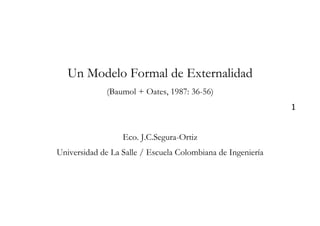Un Modelo Formal de Externalidad
              (Baumol + Oates, 1987: 36-56)
                                                             1


                  Eco. J.C.Segura-Ortiz
Universidad de La Salle / Escuela Colombiana de Ingeniería
 