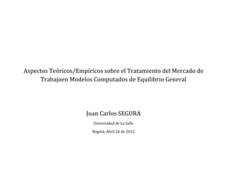 Aspectos Teóricos/Empíricos sobre el Tratamiento del Mercado de
     Trabajoen Modelos Computados de Equilibrio General




                     Juan Carlos SEGURA
                        Universidad de La Salle

                        Bogotá, Abril 26 de 2012
 