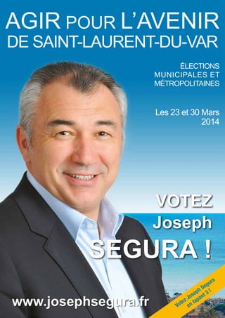 1AGIR POUR L’AVENIR DE SAINT-LAURENT-DU-VAR JOSEPH SEGURA
Joseph
SEGURA !
VOTEZ
AGIR POUR L’AVENIR
DE SAINT-LAURENT-DU-VAR
www.josephsegura.fr
ÉLECTIONS
MUNICIPALES ET
MÉTROPOLITAINES
Les 23 et 30 Mars
2014
Votez Joseph Segura
en tapant 3 !
 