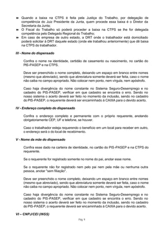 8 Quando a baixa na CTPS é feita pela Justiça do Trabalho, por delegação de
  competência do Juiz Presidente da Junta, quem procede essa baixa é o Diretor da
  Secretaria da Junta;
8 O Fiscal do Trabalho só poderá proceder a baixa na CTPS se lhe for delegada
  competência pelo Delegado Regional do Trabalho;
8 Em caso de empresa de outro estado, a DRT onde o trabalhador está domiciliado
  poderá solicitar à DRT daquele estado (onde ele trabalhou anteriormente) que dê baixa
  na CTPS do trabalhador.

III - Nome do dispensado

     Confira o nome na identidade, certidão de casamento ou nascimento, no cartão do
     PIS-PASEP e na CTPS.

     Deve ser preenchido o nome completo, deixando um espaço em branco entre nomes
     (mesmo que abreviado), sendo que abreviatura somente deverá ser feita, caso o nome
     não caiba no campo apropriado. Não colocar nem ponto, nem vírgula, nem apóstrofo.

     Caso haja divergência do nome constante no Sistema Seguro-Desemprego e no
     cadastro do PIS -PASEP, verificar em que cadastro se encontra o erro. Sendo no
     nosso sistema o acerto deverá ser feito no momento da inclusão, sendo no cadastro
     do PIS-PASEP, o requerente deverá ser encaminhado à CAIXA para o devido acerto.

IV - Endereço completo do dispensado

     Confira o endereço completo e permanente com o próprio requerente, anotando
     obrigatoriamente CEP, UF e telefone, se houver.

     Caso o trabalhador esteja requerendo o benefício em um local para receber em outro,
     o endereço será o do local de recebimento.

V - Nome da mãe do dispensado

     Confira esse dado na carteira de identidade, no cartão do PIS -PASEP e na CTPS do
     requerente.

     Se o requerente for registrado somente no nome do pai, anotar esse nome.

     Se o requerente não for registrado nem pelo pai nem pela mãe ou nenhuma outra
     pessoa, anotar "sem filiação".

     Deve ser preenchido o nome completo, deixando um espaço em branco entre nomes
     (mesmo que abreviado), sendo que abreviatura somente deverá ser feita, caso o nome
     não caiba no campo apropriado. Não colocar nem ponto, nem vírgula, nem apóstrofo.

     Caso haja divergência do nome constante no Sistema Seguro-Desemprego e no
     cadastro do PIS -PASEP, verificar em que cadastro se encontra o erro. Sendo no
     nosso sistema o acerto deverá ser feito no momento da inclusão, sendo no cadastro
     do PIS-PASEP, o requerente deverá ser encaminhado à CAIXA para o devido acerto.

VI – CNPJ/CEI (INSS)
                                         Pág. 9
 