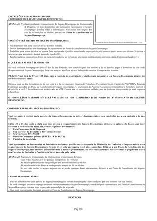 INSTRUÇÕES PARA O TRABALHADOR
COMO REQUERER O SEU SEGURO -DESEMPREGO:

ATENÇÃO: Você está recebendo o requerimento do Seguro-Desemprego e a Comunicação
            de Dispensa. Os dois documentos são necessários para requerer o Seguro-
            Desemprego. Confira todas as informações. Não rasure nem rasgue. Em
            caso de reclamações ou dúvidas, procure um Posto de Atendimento do
            Seguro-Desemprego.

VOCÊ SÓ TERÁ DIREITO AO SEGURO-DESEMPREGO SE:
                                                                                              Carimbo do Posto de Atendimento do Seguro -Desemprego que recebe a 1ª via.

- Foi dispensado sem justa causa ou teve a dispensa indireta.
- Estiver desempregado no ato da emprega do requerimento ao Posto de Atendimento do Seguro-Desemprego.
- Trabalhou para pessoa jurídica ou pessoa física equiparada a jurídica com vínculo empregatício pelo menos 6 (seis) meses nos últimos 36 (trinta e
seis) meses que antecedem a data de demissão (quadro 20).
- Recebeu salários consecutivos de um ou mais empregadores, no período de seis meses imediatamente anteriores a data de demissão (quadro 21).

O QUE FAZER SE VOCÊ TEM DIREITO:

Se você continuar desempregado após 07 dias de sua demissão, sem condições para seu sustento e de sua família, pegue o formulário de cor verde
(Requerimento de Seguro-Desemprego). Leia com atenção. Verifique se seus dados estão corretos. Coloque a data e assine.

PRAZO: Você terá de 07 até 120 dias, após a rescisão do contrato de trabalho para requerer o seu Seguro-Desemprego através do
formulário de cor verde.

Dirija-se com os dois formulários (o de cor verde e o de cor marrom). Carteira de Trabalho e Previdência Social. Cartão do PIS-PASEP e Rescisão
Contratual quitada a um Posto de Atendimento do Seguro-Desemprego. O funcionário do Posto de Atendimento irá carimbar o formulário marrom e
devolvê-lo a você. O formulário verde será enviado ao MTE. Guarde sua via marrom com cuidado, pois ela é o único comprovante que você requereu
o benefício.

O FORMULÁRIO MARROM SÓ TERÁ VALIDADE SE FOR CARIMBADO PELO POSTO DE ATENDIMENTO DO SEGURO-
DESEMPREGO.


COMO RECEBER O SEU SEGURO -DESEMPREGO:


Você só poderá receber cada parcela do Seguro-Desemprego se estiver desempregado e sem condi ções para seu sustento e de sua
família;

Entre 30 e 45 dias após a data que você enviou o requerimento do Seguro-Desemprego, dirija-se a agência do banco, que você
escolheu e está indicada nesta via, com os seguintes documentos:
1. Esta Comunicação de Dispensa
2. Sua Carteira de Trabalho e Previdência Social
3. Seu Cartão do PIS -PASEP
4. Rescisão Contratual quitada (TRCT/APA do FGTS)
5. Carteira de Identidade

Você apresentará os documentos ao funcionário do banco, que lhe dará a resposta do Ministério do Trabalho e Emprego sobre o seu
requerimento de Seguro-Desemprego. Se não tiver sido aprovado e você não concordar, dirija-se a um Posto de Atendimento do
Seguro-Desemprego para maiores esclarecimentos e devidas providências. Se tiver sido aprovado, você receberá o pagamento e terá
sua Carteira de Trabalho e Previdência Social anotada pelo caixa.

ATENÇÃO: Não deixe a Comunicação de Dispensa com o funcionário do banco.
        Você poderá receber de 3 a 5 parcelas num período de 16 meses.
        As parcelas permanecerão na agência por um período máximo de 60 dias.
        As parcelas estarão no banco a sua disposição sempre de 30 em 30 dias.
        Se você não receber o seguro no prazo ou se perder qualquer destes documentos, dirija-se a um Posto de Atendimento do Seguro-
        Desemprego.

LEMBRETES IMPORTANTES:

- Você só poderá receber cada parcela do Seguro-Desemprego se estiver desempregado e sem condições para seu sustento e de sua família.
- Se você conseguir um novo emprego enquanto estiver recebendo o Seguro-Desemprego, estará obrigado a comunicar a um Posto de Atendimento do
Seguro-Desemprego e ao seu novo empregador sua condição de segurado.
- Caso você precise mudar de cidade procure um Posto de Atendimento do Seguro-Desemprego.


                                                                DESTACAR




                                                                      Pág. 100
 