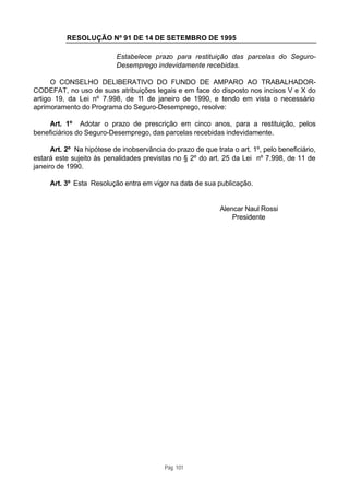 RESOLUÇÃO Nº 91 DE 14 DE SETEMBRO DE 1995

                           Estabelece prazo para restituição das parcelas do Seguro-
                           Desemprego indevidamente recebidas.

      O CONSELHO DELIBERATIVO DO FUNDO DE AMPARO AO TRABALHADOR-
CODEFAT, no uso de suas atribuições legais e em face do disposto nos incisos V e X do
artigo 19, da Lei nº 7.998, de 11 de janeiro de 1990, e tendo em vista o necessário
aprimoramento do Programa do Seguro-Desemprego, resolve:

     Art. 1º Adotar o prazo de prescrição em cinco anos, para a restituição, pelos
beneficiários do Seguro-Desemprego, das parcelas recebidas indevidamente.

      Art. 2º Na hipótese de inobservância do prazo de que trata o art. 1º, pelo beneficiário,
estará este sujeito às penalidades previstas no § 2º do art. 25 da Lei nº 7.998, de 11 de
janeiro de 1990.

     Art. 3º Esta Resolução entra em vigor na data de sua publicação.


                                                              Alencar Naul Rossi
                                                                  Presidente




                                           Pág. 101
 
