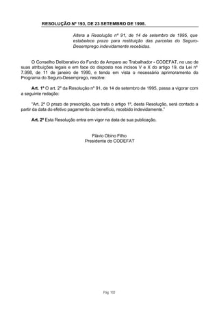 RESOLUÇÃO Nº 193, DE 23 SETEMBRO DE 1998.

                           Altera a Resolução nº 91, de 14 de setembro de 1995, que
                           estabelece prazo para restituição das parcelas do Seguro-
                           Desemprego indevidamente recebidas.


     O Conselho Deliberativo do Fundo de Amparo ao Trabalhador - CODEFAT, no uso de
suas atribuições legais e em face do disposto nos incisos V e X do artigo 19, da Lei nº
7.998, de 11 de janeiro de 1990, e tendo em vista o necessário aprimoramento do
Programa do Seguro-Desemprego, resolve:

     Art. 1º O art. 2º da Resolução nº 91, de 14 de setembro de 1995, passa a vigorar com
a seguinte redação:

      “Art. 2º O prazo de prescrição, que trata o artigo 1º, desta Resolução, será contado a
partir da data do efetivo pagamento do benefício, recebido indevidamente.”

     Art. 2º Esta Resolução entra em vigor na data de sua publicação.


                                    Flávio Obino Filho
                                 Presidente do CODEFAT




                                          Pág. 102
 