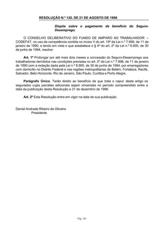 RESOLUÇÃO N.º 120, DE 21 DE AGOSTO DE 1996

                           Dispõe sobre o pagamento de benefício do Seguro-
                           Desemprego.

      O CONSELHO DELIBERATIVO DO FUNDO DE AMPARO AO TRABALHADOR –
CODEFAT, no uso da competência contida no inciso V do art. 19º da Lei n.º 7.998, de 11 de
janeiro de 1990, e tendo em vista o que estabelece o § 4º do art. 2º da Lei n.º 8.900, de 30
de junho de 1994, resolve:

      Art. 1º Prolongar por até mais dois meses a concessão do Seguro-Desemprego aos
trabalhadores demitidos nas condições previstas no art. 2º da Lei n.º 7.998, de 11 de janeiro
de 1990 com a redação dada pela Lei n.º 8.900, de 30 de junho de 1994, por empregadores
com domicílio no Distrito Federal e nas regiões metropolitanas de Belém, Fortaleza, Recife,
Salvador, Belo Horizonte, Rio de Janeiro, São Paulo, Curitiba e Porto Alegre.

     Parágrafo Único. Terão direito ao benefício de que trata o caput deste artigo os
segurados cujas parcelas adicionais sejam vincendas no período compreendido entre a
data da publicação desta Resolução e 31 de dezembro de 1996.

     Art. 2º Esta Resolução entra em vigor na data de sua publicação.


Daniel Andrade Ribeiro de Oliveira
          Presidente




                                           Pág. 103
 