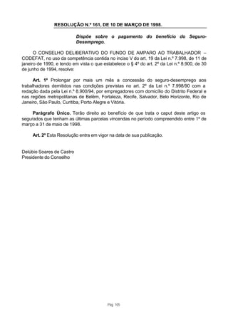 RESOLUÇÃO N.º 161, DE 10 DE MARÇO DE 1998.

                           Dispõe sobre o pagamento do benefício do Seguro-
                           Desemprego.

      O CONSELHO DELIBERATIVO DO FUNDO DE AMPARO AO TRABALHADOR –
CODEFAT, no uso da competência contida no inciso V do art. 19 da Lei n.º 7.998, de 11 de
janeiro de 1990, e tendo em vista o que estabelece o § 4º do art. 2º da Lei n.º 8.900, de 30
de junho de 1994, resolve:

      Art. 1º Prolongar por mais um mês a concessão do seguro-desemprego aos
trabalhadores demitidos nas condições previstas no art. 2º da Lei n.º 7.998/90 com a
redação dada pela Lei n.º 8.900/94, por empregadores com domicílio do Distrito Federal e
nas regiões metropolitanas de Belém, Fortaleza, Recife, Salvador, Belo Horizonte, Rio de
Janeiro, São Paulo, Curitiba, Porto Alegre e Vitória.

     Parágrafo Único. Terão direito ao benefício de que trata o caput deste artigo os
segurados que tenham as últimas parcelas vincendas no período compreendido entre 1º de
março a 31 de maio de 1998.

     Art. 2º Esta Resolução entra em vigor na data de sua publicação.


Delúbio Soares de Castro
Presidente do Conselho




                                          Pág. 105
 