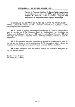 RESOLUÇÃO N.º 168, DE 13 DE MAIO DE 1998.

                           Faculta às Pessoas Jurídicas de Direito Público ou Privado
                           a substituírem o carimbo do CNPJ, pela transcrição do
                           número da inscrição, nome e endereço completo nos
                           formulários de Requerimento do Seguro-Desemprego.


     O CONSELHO DELIBERATIVO DO FUNDO DE AMPARO AO TRABALHADOR –
CODEFAT, no uso das atribuições que lhe confere o inciso V, do Artigo 19, da Lei n.º 7.998,
de 11 de janeiro de 1990, resolve:

     Art. 1º Facultar às pessoas Jurídicas de Direito Público ou Privado a substituição do
uso do carimbo do CNPJ (Cadastro Geral de Contribuintes) nos formulários de
Requerimento do Seguro-Desemprego – SD e da Comunicação de Dispensa – CD, pela
transcrição do número da inscrição, nome e endereço completo, inclusive o CEP, do
empregador.

      Art. 2º O empregador que optar pela dispensa do carimbo, nos termos do artigo 1º,
deverá apor os dados no campo destinado ao CNPJ, na seguinte ordem: número da
inscrição, o nome da empresa em letra maiúscula, endereço, CEP e a localidade.

     Art. 3º Esta Resolução entra em vigor na data de sua publicação, revogadas as
disposições em contrário.


Delúbio Soares de Castro
Presidente do CODEFAT




                                          Pág. 106
 