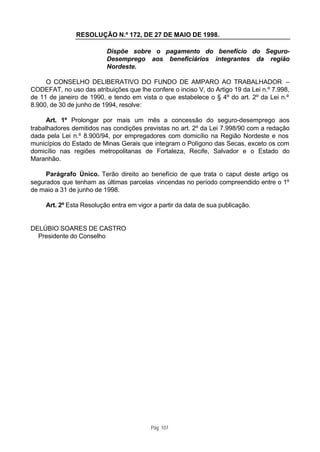 RESOLUÇÃO N.º 172, DE 27 DE MAIO DE 1998.

                          Dispõe sobre o pagamento do benefício do Seguro-
                          Desemprego aos beneficiários integrantes da região
                          Nordeste.

     O CONSELHO DELIBERATIVO DO FUNDO DE AMPARO AO TRABALHADOR –
CODEFAT, no uso das atribuições que lhe confere o inciso V, do Artigo 19 da Lei n.º 7.998,
de 11 de janeiro de 1990, e tendo em vista o que estabelece o § 4º do art. 2º da Lei n.º
8.900, de 30 de junho de 1994, resolve:

      Art. 1º Prolongar por mais um mês a concessão do seguro-desemprego aos
trabalhadores demitidos nas condições previstas no art. 2º da Lei 7.998/90 com a redação
dada pela Lei n.º 8.900/94, por empregadores com domicílio na Região Nordeste e nos
municípios do Estado de Minas Gerais que integram o Polígono das Secas, exceto os com
domicílio nas regiões metropolitanas de Fortaleza, Recife, Salvador e o Estado do
Maranhão.

     Parágrafo Único. Terão direito ao benefício de que trata o caput deste artigo os
segurados que tenham as últimas parcelas vincendas no período compreendido entre o 1º
de maio a 31 de junho de 1998.

     Art. 2º Esta Resolução entra em vigor a partir da data de sua publicação.


DELÚBIO SOARES DE CASTRO
  Presidente do Conselho




                                          Pág. 107
 