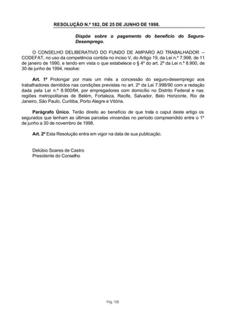RESOLUÇÃO N.º 182, DE 25 DE JUNHO DE 1998.

                           Dispõe sobre o pagamento do benefício do Seguro-
                           Desemprego.

     O CONSELHO DELIBERATIVO DO FUNDO DE AMPARO AO TRABALHADOR –
CODEFAT, no uso da competência contida no inciso V, do Artigo 19, da Lei n.º 7.998, de 11
de janeiro de 1990, e tendo em vista o que estabelece o § 4º do art. 2º da Lei n.º 8.900, de
30 de junho de 1994, resolve:

      Art. 1º Prolongar por mais um mês a concessão do seguro-desemprego aos
trabalhadores demitidos nas condições previstas no art. 2º da Lei 7.998/90 com a redação
dada pela Lei n.º 8.900/94, por empregadores com domicílio no Distrito Federal e nas
regiões metropolitanas de Belém, Fortaleza, Recife, Salvador, Belo Horizonte, Rio de
Janeiro, São Paulo, Curitiba, Porto Alegre e Vitória.

     Parágrafo Único. Terão direito ao benefício de que trata o caput deste artigo os
segurados que tenham as últimas parcelas vincendas no período compreendido entre o 1º
de junho a 30 de novembro de 1998.

     Art. 2º Esta Resolução entra em vigor na data de sua publicação.


     Delúbio Soares de Castro
     Presidente do Conselho




                                          Pág. 108
 
