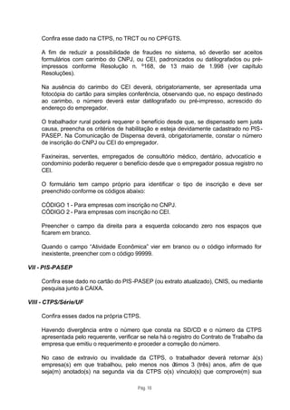 Confira esse dado na CTPS, no TRCT ou no CPFGTS.

     A fim de reduzir a possibilidade de fraudes no sistema, só deverão ser aceitos
     formulários com carimbo do CNPJ, ou CEI, padronizados ou datilografados ou pré-
     impressos conforme Resolução n. º168, de 13 maio de 1.998 (ver capítulo
     Resoluções).

     Na ausência do carimbo do CEI deverá, obrigatoriamente, ser apresentada uma
     fotocópia do cartão para simples conferência, observando que, no espaço destinado
     ao carimbo, o número deverá estar datilografado ou pré-impresso, acrescido do
     endereço do empregador.

     O trabalhador rural poderá requerer o benefício desde que, se dispensado sem justa
     causa, preencha os critérios de habilitação e esteja devidamente cadastrado no PIS -
     PASEP. Na Comunicação de Dispensa deverá, obrigatoriamente, constar o número
     de inscrição do CNPJ ou CEI do empregador.

     Faxineiras, serventes, empregados de consultório médico, dentário, advocatício e
     condomínio poderão requerer o benefício desde que o empregador possua registro no
     CEI.

     O formulário tem campo próprio para identificar o tipo de inscrição e deve ser
     preenchido conforme os códigos abaixo:

     CÓDIGO 1 - Para empresas com inscrição no CNPJ.
     CÓDIGO 2 - Para empresas com inscrição no CEI.

     Preencher o campo da direita para a esquerda colocando zero nos espaços que
     ficarem em branco.

     Quando o campo “Atividade Econômica” vier em branco ou o código informado for
     inexistente, preencher com o código 99999.

VII - PIS-PASEP

     Confira esse dado no cartão do PIS -PASEP (ou extrato atualizado), CNIS, ou mediante
     pesquisa junto à CAIXA.

VIII - CTPS/Série/UF

     Confira esses dados na própria CTPS.

     Havendo divergência entre o número que consta na SD/CD e o número da CTPS
     apresentada pelo requerente, verificar se nela há o registro do Contrato de Trabalho da
     empresa que emitiu o requerimento e proceder a correção do número.

     No caso de extravio ou invalidade da CTPS, o trabalhador deverá retornar à(s)
     empresa(s) em que trabalhou, pelo menos nos ú ltimos 3 (três) anos, afim de que
     seja(m) anotado(s) na segunda via da CTPS o(s) vínculo(s) que comprove(m) sua

                                          Pág. 10
 
