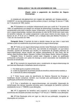 RESOLUÇÃO N.º 199, DE 4 DE NOVEMBRO DE 1998.

                           Dispõe sobre o pagamento do benefício do Seguro-
                           Desemprego.


     O CONSELHO DELIBERATIVO DO FUNDO DE AMPARO AO TRABALHADOR –
CODEFAT, no uso das atribuições que lhe confere o inciso V, do Artigo 19, da Lei n.º 7.998,
de 11 de janeiro de 1990, resolve:

     Art. 1º Estabelecer as condições indispensáveis para que a partir de 1º de janeiro de
1999, os trabalhadores que estejam em situação de desemprego involuntário, pelo período
compreendido entre doze e dezoito meses, ininterruptos, e que já tenham sido beneficiados
com o seguro-desemprego, recebam três parcelas no valor de R$ 100,00 (cem reais) cada,
do benefício instituído, em caráter excepcional e pelo prazo máximo de seis meses, nos
termos do art. 2º B da Lei n.º 7998/90, com a redação dada pela Medida Provisória n.º
1726, de 4 de novembro de 1998.

     Parágrafo Único. O período de doze a dezoito meses de que trata o caput será
contado a partir do recebimento da primeira parcela do seguro-desemprego.

      Art. 2º Farão jus ao seguro-desemprego previsto nesta Resolução os trabalhadores
com idade igual ou superior a trinta anos, cujo domicilio do empregador, ao qual esteve
vinculado, quando da demissão que resultou no recebimento de parcelas anteriores do
seguro-desemprego, estiver situado nas regiões metropolitanas de: São Paulo, Rio de
Janeiro, Belo Horizonte, Belém, Salvador, Curitiba, Porto Alegre, Recife, Vitória e Fortaleza.
      Parágrafo Único. O benefício poderá estar integrado a ações de qualificação
profissional e articulado com ações de emprego a serem executadas nas localidades de
domicílio do beneficiado.

      Art. 3º No momento do requerimento para o recebimento do seguro-desemprego de
que trata esta Resolução o trabalhador deverá comprovar:

     I – Ter idade igual ou superior a trinta anos;
     II – a data do pagamento da primeira parcela do benefício anteriormente recebido; e
     III – o domicílio do último empregador.

      § 1º Onde houver posto de atendimento do Sistema Nacional de Emprego o
trabalhador deverá comprovar, também, sua inscrição para participação em ações de
qualificação profissional e de emprego.

     § 2º Fica o beneficiário do seguro-desemprego, ora concedido, dispensado da
comprovação dos demais requisitos previstos para a percepção do benefício conforme
estabelecido na Lei n.º 7998/90 e suas alterações.

     Art. 4º O pagamento do benefício será suspenso ou cancelado na hipótese de
ocorrências das situações previstas nos artigos 7º e 8º da Lei n.º 7998/90 e suas alterações

     Art. 5º Esta Resolução entra em vigor na data de sua publicação, revogadas as
disposições em contrário.
                                           Pág. 109
 