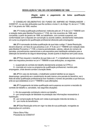 RESOLUÇÃO N.º 200, DE 4 DE NOVEMBRO DE 1998.

                            Dispõe sobre         o      pagamento   da    bolsa    qualificação
                            profissional.

     O CONSELHO DELIBERATIVO DO FUNDO DE AMPARO AO TRABALHADOR –
CODEFAT, no uso das atribuições que lhe confere o inciso V, do Artigo 19, da Lei n.º 7.998,
de 11 de janeiro de 1990, resolve:

     Art. 1º A bolsa qualificação profissional, instituída pelo art. 2º A da Lei n.º 7998/90 com
a redação dada pela Medida Provisória n.º 1726, de 4 de novembro de 1998, será
concedida, a partir de janeiro de 1999, ao trabalhador, com contrato suspenso, em
conformidade com o disposto em convenção ou acordo coletivo, devidamente matriculado
em curso ou programa de qualificação profissional oferecido pelo empregador.

     Art. 2º A concessão da bolsa qualificação de que trata o artigo 1º desta Resolução,
deverá observar, em face do que preceitua o art. 3º A da Lei n.º 7998/90 com redação dada
pela Medida Provisória n.º 1726, a mesma periodicidade, valores, cálculo do número de
parcelas, procedimentos operacionais e pré-requisitos para habilitação adotados para a
obtenção do benefício do seguro-desemprego, exceto quanto à dispensa sem justa causa.

     Art. 3º Para requerer o benefício de que trata o art. 1º, o trabalhador deverá comprovar,
além dos requisitos previstos na Lei n.º 7998/90 e suas atribuições, os seguintes:

    I – suspensão do contrato de trabalho devidamente anotada na CTPS; e
    II – inscrição em curso ou programa de qualificação profissional, mantido pelo
empregador, onde deverá constar a duração deste.

       Art. 4º Em caso de demissão, o trabalhador poderá habilitar-se ao seguro-
desemprego, garantindo-se o recebimento de pelo menos uma parcela do benefício, se à
título de bolsa qualificação profissional já tiver recebido o número de parcelas a que faria jus,
ante ao que estabelece a Lei n.º 7998/90 e suas alterações.

     Art. 5º O pagamento da bolsa qualificação será suspenso se ocorrer a rescisão do
contrato de trabalho e, cancelado, nas seguintes situações:

      I – fim da suspensão contratual e retorno ao trabalho;
      II – por comprovação de falsidade na prestação das informações necessárias à
habilitação;
      III – por comprovação de fraude com vistas à percepção indevida da bolsa; e,
      IV - por morte do beneficiário.

     Art. 6º Esta Resolução entra em vigor na data de sua publicação, revogadas as
disposições em contrário.

     Flávio Obino Filho
     Presidente do CODEFAT




                                             Pág. 111
 
