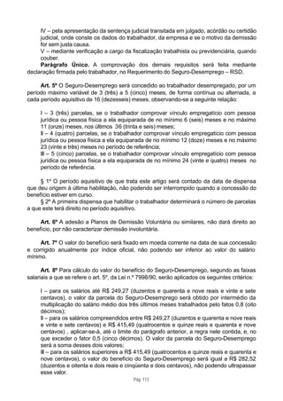 IV – pela apresentação da sentença judicial transitada em julgado, acórdão ou certidão
     judicial, onde conste os dados do trabalhador, da empresa e se o motivo da demissão
     for sem justa causa.
     V – mediante verificação a cargo da fiscalização trabalhista ou previdenciária, quando
     couber.
     Parágrafo Único. A comprovação dos demais requisitos será feita mediante
declaração firmada pelo trabalhador, no Requerimento do Seguro-Desemprego – RSD.

     Art. 5º O Seguro-Desemprego será concedido ao trabalhador desempregado, por um
período máximo variável de 3 (três) a 5 (cinco) meses, de forma contínua ou alternada, a
cada período aquisitivo de 16 (dezesseis) meses, observando-se a seguinte relação:

     I – 3 (três) parcelas, se o trabalhador comprovar vínculo empregatício com pessoa
     jurídica ou pessoa física a ela equiparada de no mínimo 6 (seis) meses e no máximo
     11 (onze) meses, nos últimos 36 (trinta e seis) meses;
     II – 4 (quatro) parcelas, se o trabalhador comprovar vínculo empregatício com pessoa
     jurídica ou pessoa física a ela equiparada de no mínimo 12 (doze) meses e no máximo
     23 (vinte e três) meses no período de referência;
     III – 5 (cinco) parcelas, se o trabalhador comprovar vínculo empregatício com pessoa
     jurídica ou pessoa física a ela equiparada de no mínimo 24 (vinte e quatro) meses no
     período de referência.

     § 1º O período aquisitivo de que trata este artigo será contado da data de dispensa
que deu origem à última habilitação, não podendo ser interrompido quando a concessão do
benefício estiver em curso.
     § 2º A primeira dispensa que habilitar o trabalhador determinará o número de parcelas
a que este terá direito no período aquisitivo.

     Art. 6º A adesão a Planos de Demissão Voluntária ou similares, não dará direito ao
benefício, por não caracterizar demissão involuntária.

     Art. 7º O valor do benefício será fixado em moeda corrente na data de sua concessão
e corrigido anualmente por índice oficial, não podendo ser inferior ao valor do salário
mínimo.

      Art. 8º Para cálculo do valor do benefício do Seguro-Desemprego, segundo as faixas
salariais a que se refere o art. 5º, da Lei n.º 7998/90, serão aplicados os seguintes critérios:

     I – para os salários até R$ 249,27 (duzentos e quarenta e nove reais e vinte e sete
     centavos), o valor da parcela do Seguro-Desemprego será obtido por intermédio da
     multiplicação do salário médio dos três últimos meses trabalhados pelo fatos 0,8 (oito
     décimos);
     II – para os salários compreendidos entre R$ 249,27 (duzentos e quarenta e nove reais
     e vinte e sete centavos) e R$ 415,49 (quatrocentos e quinze reais e quarenta e nove
     centavos) , aplicar-se-á, até o limite do parágrafo anterior, a regra nele contida, e, no
     que exceder o fator 0,5 (cinco décimos). O valor da parcela do Seguro-Desemprego
     será a soma desses dois valores;
     III – para os salários superiores a R$ 415,49 (quatrocentos e quinze reais e quarenta e
     nove centavos), o valor do benefício do Seguro-Desemprego será igual a R$ 282,52
     (duzentos e oitenta e dois reais e cinqüenta e dois centavos), não podendo ultrapassar
     esse valor.
                                            Pág. 113
 