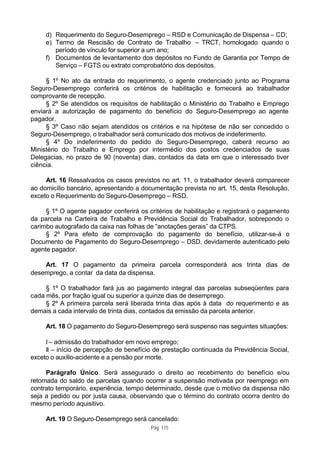 d) Requerimento do Seguro-Desemprego – RSD e Comunicação de Dispensa – CD;
     e) Termo de Rescisão de Contrato de Trabalho – TRCT, homologado quando o
        período de vínculo for superior a um ano;
     f) Documentos de levantamento dos depósitos no Fundo de Garantia por Tempo de
        Serviço – FGTS ou extrato comprobatório dos depósitos.

     § 1º No ato da entrada do requerimento, o agente credenciado junto ao Programa
Seguro-Desemprego conferirá os critérios de habilitação e fornecerá ao trabalhador
comprovante de recepção.
     § 2º Se atendidos os requisitos de habilitação o Ministério do Trabalho e Emprego
enviará a autorização de pagamento do benefício do Seguro-Desemprego ao agente
pagador.
     § 3º Caso não sejam atendidos os critérios e na hipótese de não ser concedido o
Seguro-Desemprego, o trabalhador será comunicado dos motivos de indeferimento.
     § 4º Do indeferimento do pedido do Seguro-Desemprego, caberá recurso ao
Ministério do Trabalho e Emprego por intermédio dos postos credenciados de suas
Delegacias, no prazo de 90 (noventa) dias, contados da data em que o interessado tiver
ciência.

     Art. 16 Ressalvados os casos previstos no art. 11, o trabalhador deverá comparecer
ao domicílio bancário, apresentando a documentação prevista no art. 15, desta Resolução,
exceto o Requerimento do Seguro-Desemprego – RSD.

     § 1º O agente pagador conferirá os critérios de habilitação e registrará o pagamento
da parcela na Carteira de Trabalho e Previdência Social do Trabalhador, sobrepondo o
carimbo autografado da caixa nas folhas de “anotações gerais” da CTPS.
     § 2º Para efeito de comprovação do pagamento do benefício, utilizar-se-á o
Documento de Pagamento do Seguro-Desemprego – DSD, devidamente autenticado pelo
agente pagador.

    Art. 17 O pagamento da primeira parcela corresponderá aos trinta dias de
desemprego, a contar da data da dispensa.

     § 1º O trabalhador fará jus ao pagamento integral das parcelas subseqüentes para
cada mês, por fração igual ou superior a quinze dias de desemprego.
     § 2º A primeira parcela será liberada trinta dias após à data do requerimento e as
demais a cada intervalo de trinta dias, contados da emissão da parcela anterior.

     Art. 18 O pagamento do Seguro-Desemprego será suspenso nas seguintes situações:

     I – admissão do trabalhador em novo emprego;
     II – início de percepção de benefício de prestação continuada da Previdência Social,
exceto o auxílio-acidente e a pensão por morte.

     Parágrafo Único. Será assegurado o direito ao recebimento do benefício e/ou
retomada do saldo de parcelas quando ocorrer a suspensão motivada por reemprego em
contrato temporário, experiência, tempo determinado, desde que o motivo da dispensa não
seja a pedido ou por justa causa, observando que o término do contrato ocorra dentro do
mesmo período aquisitivo.

     Art. 19 O Seguro-Desemprego será cancelado:
                                         Pág. 115
 