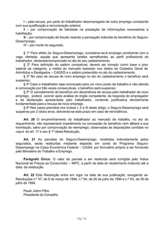 I – pela recusa, por parte do trabalhador desempregado de outro emprego condizente
com sua qualificação e remuneração anterior;
      II – por comprovação da falsidade na prestação de informações necessárias à
habilitação;
      III – por comprovação de fraude visando a percepção indevida do benefício do Seguro-
Desemprego;
      IV – por morte do segurado.

      § 1º Para efeito do Seguro-Desemprego, considerar-se-á emprego condizente com a
vaga ofertada, aquele que apresente tarefas semelhantes ao perfil profissional do
trabalhador, declarado/comprovado no ato do seu cadastramento.
      § 2º Para definição do salário compatível, deverá ser tomado como base o piso
salarial da categoria, a média do mercado baseado nos dados do Cadastro Geral de
Admitidos e Desligados – CAGED e o salário pretendido no ato do cadastramento.
      § 3º No caso de recusa de novo emprego no ato do cadastramento o benefício será
suspenso.
      § 4º Caso o trabalhador seja convocado para um novo posto de trabalho e não atenda
à convocação por três vezes consecutivas, o benefício será suspenso.
      § 5º O cancelamento do benefício em decorrência de recusa pelo trabalhador de novo
emprego, poderá ocorrer após análise do órgão competente, da resposta do empregador
e da declaração apresentada pelo trabalhador, contendo justificativa devidamente
fundamentada para a recusa de novo emprego.
      § 6º Nos casos previstos nos incisos I, II e III deste artigo, o Seguro-Desemprego será
suspenso por 2 (dois) anos, dobrando-se este prazo em caso de reincidência.

      Art. 20 O encaminhamento do trabalhador ao mercado de trabalho, no ato do
requerimento, não representará impedimento na concessão do benefício nem afetará a sua
tramitação, salvo por comprovação de reemprego, observadas às disposições contidas no
caput do art. 17 e seu § 1º desta Resolução.

     Art. 21 As parcelas do Seguro-Desemprego, recebidas indevidamente pelos
segurados, serão restituídas mediante depósito em conta do Programa Seguro-
Desemprego na Caixa Econômica Federal – CAIXA, por formulário próprio a ser fornecido
pelo Ministério do Trabalho e Emprego.

     Parágrafo Único. O valor da parcela a ser restituída será corrigida pelo Índice
Nacional de Preços ao Consumidor – INPC, a partir da data do recebimento indevido até a
data da restituição.

      Art. 22 Esta Resolução entra em vigor na data de sua publicação, revogando as
Resoluções n.º 57, de 8 de março de 1994, n.º 64, de 28 de julho de 1994 e n.º 65, de 28 de
julho de 1994.

     Paulo Jobim Filho
     Presidente do Conselho




                                           Pág. 116
 