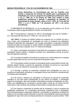 MEDIDA PROVISÓRIA N.º 1726, DE 3 DE NOVEMBRO DE 1998.

               Insere dispositivos na Consolidação das Leis do Trabalho, para
               facultar a suspensão do contrato de trabalho para a participação do
               trabalhador em curso ou programa de qualificação profissional, altera
               a Lei n.º 7998, de 11 de janeiro de 1990, para instituir a bolsa
               qualificação profissional e permitir o pagamento do benefício no
               desemprego de longa duração, altera a Lei n.º 6321, de 14 de abril de
               1976, e a Lei n.º 6494, de 7 de dezembro de 1977, e dá outras
               providências.

    O PRESIDENTE DA REPÚBLICA, no uso da atribuição que lhe confere o art. 62 da
Constituição, adota a seguinte Medida Provisória, com força de lei:

     Art. 1º Acrescente-se o seguinte art. 476-A à Consolidação das Leis do Trabalho –
CLT, aprovada pelo Decreto-Lei n.º 5452, de 1º de maio de 1943:

      “Art. 476-A. O contrato de trabalho poderá ser suspenso por um período de dois a
cinco meses, para participação do empregado em curso ou programa de qualificação
profissional oferecido pelo empregador com duração equivalente à suspensão contratual
mediante previsão em convenção ou acordo coletivo de trabalho e aquiescência formal do
empregado, observado o disposto no art. 471 desta Consolidação.

      § 1º Após a autorização concedida por intermédio de convenção ou acordo coletivo, o
empregador deverá notificar o respectivo sindicato com antecedência mínima de quinze
dias da suspensão contratual.

     § 2º O contrato de trabalho não poderá ser suspenso em conformidade com o disposto
no caput deste artigo mais de uma vez no período de dezesseis meses.

      § 3º O empregador poderá conceder ao empregado ajuda compensatória mensal, sem
natureza salarial durante o período de suspensão contratual nos termos do caput deste
artigo com valor a ser definido em convenção ou acordo coletivo.

     § 4º Durante o período de suspensão contratual para participação em curso ou
programa de qualificação profissional, o empregado fará jus aos benefícios voluntariamente
concedidos pelo empregador.

     § 5º Se ocorrer a dispensa do empregado no transcurso do período de suspensão
contratual ou nos três meses subseqüentes ao seu retorno ao trabalho, o empregador
pagará ao empregado, além das parcelas indenizatórias previstas na legislação em vigor,
multa a ser estabelecida em convenção ou acordo coletivo, sendo de, no mínimo cem por
cento sobre o valor da última remuneração mensal anterior à suspensão do contrato.

      § 6º Se durante a suspensão do contrato não for ministrado o curso ou programa de
qualificação profissional, ou o empregado permanecer trabalhando para o empregador
ficará descaracterizada a suspensão sujeitando o empregador ao pagamento imediato dos
salários e dos encargos sociais referentes ao período, às penalidades cabíveis previstas na
legislação em vigor, bem como à sanções previstas em convenção ou acordo coletivo.” (NR)


                                          Pág. 117
 