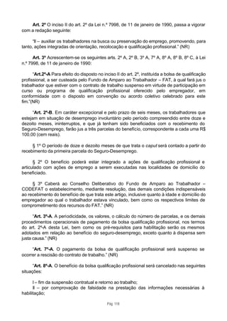 Art. 2º O inciso II do art. 2º da Lei n.º 7998, de 11 de janeiro de 1990, passa a vigorar
com a redação seguinte:

      “II – auxiliar os trabalhadores na busca ou preservação do emprego, promovendo, para
tanto, ações integradas de orientação, recolocação e qualificação profissional.” (NR)

      Art. 3º Acrescentem-se os seguintes arts. 2º A, 2º B, 3º A, 7º A, 8º A, 8º B, 8º C, à Lei
n.º 7998, de 11 de janeiro de 1990:

      “Art.2º-A Para efeito do disposto no inciso II do art. 2º, instituída a bolsa de qualificação
profissional, a ser custeada pelo Fundo de Amparo ao Trabalhador – FAT, à qual fará jus o
trabalhador que estiver com o contrato de trabalho suspenso em virtude de participação em
curso ou programa de qualificação profissional oferecido pelo empregador, em
conformidade com o disposto em convenção ou acordo coletivo celebrado para este
fim.”(NR)

      “Art. 2º-B. Em caráter excepcional e pelo prazo de seis meses, os trabalhadores que
estejam em situação de desemprego involuntário pelo período compreendido entre doze e
dezoito meses, ininterruptos, e que já tenham sido beneficiados com o recebimento do
Seguro-Desemprego, farão jus a três parcelas do benefício, correspondente a cada uma R$
100,00 (cem reais).

     § 1º O período de doze e dezoito meses de que trata o caput será contado a partir do
recebimento da primeira parcela do Seguro-Desemprego.

      § 2º O benefício poderá estar integrado a ações de qualificação profissional e
articulado com ações de emprego a serem executadas nas localidades de domicílio do
beneficiado.

     § 3º Caberá ao Conselho Deliberativo do Fundo de Amparo ao Trabalhador –
CODEFAT o estabelecimento, mediante resolução, das demais condições indispensáveis
ao recebimento do benefício de que trata este artigo, inclusive quanto à idade e domicílio do
empregador ao qual o trabalhador estava vinculado, bem como os respectivos limites de
comprometimento dos recursos do FAT.” (NR)

      “Art. 3º-A. A periodicidade, os valores, o cálculo do número de parcelas, e os demais
procedimentos operacionais de pagamento da bolsa qualificação profissional, nos termos
do art. 2º-A desta Lei, bem como os pré-requisitos para habilitação serão os mesmos
adotados em relação ao benefício do seguro-desemprego, exceto quanto à dispensa sem
justa causa.” (NR)

     “Art. 7º-A. O pagamento da bolsa de qualificação profissional será suspenso se
ocorrer a rescisão do contrato de trabalho.” (NR)

      “Art. 8º-A. O benefício da bolsa qualificação profissional será cancelado nas seguintes
situações:

      I – fim da suspensão contratual e retorno ao trabalho;
      II – por comprovação de falsidade na prestação das informações necessárias à
habilitação;

                                             Pág. 118
 