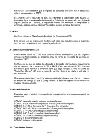 habilitação. Cabe ressaltar que a empresa de contratos anteriores não é obrigada a
     refazer as anotações na CTPS.

     Se a CTPS estiver rasurada na parte que identifica o trabalhador, este deverá ser
     instruído a fazer uma segunda via da carteira. Entretanto, se a rasura for na página de
     algum Contrato de Trabalho, o requerente deverá ser orientado a comparecer à
     empresa e esta anotar nas páginas “Anotações Gerais” o motivo da mesma.


IX - CBO

     Confira o código na Classificação Brasileira de Ocupações - CBO.

     Este campo será de importância fundamental, caso seja regulamentada a expansão
     das parcelas para determinada categoria profissional.


X - Data de admissão/demissão

     Confira esses dados na CTPS onde consta o vínculo empregatício que deu origem à
     emissão da Comunicação de Dispensa e/ou no Termo de Rescisão do Contrato de
     Trabalho - TRCT.

     Certifique-se de que as datas de admissão e demissão informadas no requerimento
     são as mesmas que constam na CTPS e TRCT. Caso haja erro na CTPS, oriente o
     trabalhador para retornar à empresa para que seja corrigida a data na parte de
     "Anotações Gerais". Só após a correção devida, deverá ser dada a entrada no
     requerimento.

     Mesmo que o(s) aviso(s) prévio(s) indenizado(s) seja(m) considerado(s) na contagem
     do tempo de serviço ou dos 6 (seis) salários, a data da dispensa não deverá ser
     mudada no requerimento.


XI - Grau de Instrução

     Preencher com o código correspondente, quando estiver em branco ou corrigir se
     necessário.

     CÓDIGO 1 - Analfabeto - Inclusive os semi-analfabetos.
     CÓDIGO 2 - Até 4ª Série Incompleta do 1º Grau (primário incompleto).
     CÓDIGO 3 - 4ª Série Completa do 1º Grau (primário completo).
     CÓDIGO 4 - 5ª a 8ª Série Incompleta do 1º Grau (ginasial incompleto).
     CÓDIGO 5 - 1º Grau Completo (ginasial completo).
     CÓDIGO 6 - 2º Grau Incompleto (colegial incompleto).
     CÓDIGO 7 - 2º Grau Completo (colegial completo)
     CÓDIGO 8 - Superior Incompleto.
     CÓDIGO 9 - Superior Completo.


XII - Data de Nascimento

                                          Pág. 11
 