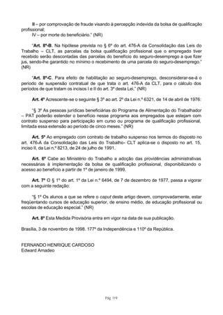 III – por comprovação de fraude visando à percepção indevida da bolsa de qualificação
profissional;
      IV – por morte do beneficiário.” (NR)

      “Art. 8º-B. Na hipótese prevista no § 6º do art. 476-A da Consolidação das Leis do
Trabalho – CLT, as parcelas da bolsa qualificação profissional que o empregado tiver
recebido serão descontadas das parcelas do benefício do seguro-desemprego a que fizer
jus, sendo-lhe garantido no mínimo o recebimento de uma parcela do seguro-desemprego.”
(NR)

     “Art. 8º-C. Para efeito de habilitação ao seguro-desemprego, desconsiderar-se-á o
período de suspensão contratual de que trata o art. 476-A da CLT, para o cálculo dos
períodos de que tratam os incisos I e II do art. 3º desta Lei.” (NR)

     Art. 4º Acrescente-se o seguinte § 3º ao art. 2º da Lei n.º 6321, de 14 de abril de 1976:

      “§ 3º As pessoas jurídicas beneficiárias do Programa de Alimentação do Trabalhador
– PAT poderão estender o benefício nesse programa aos empregados que estejam com
contrato suspenso para participação em curso ou programa de qualificação profissional,
limitada essa extensão ao período de cinco meses.” (NR)

      Art. 5º Ao empregado com contrato de trabalho suspenso nos termos do disposto no
art. 476-A da Consolidação das Leis do Trabalho- CLT aplica-se o disposto no art. 15,
inciso II, da Lei n.º 8213, de 24 de julho de 1991.

     Art. 6º Cabe ao Ministério do Trabalho a adoção das providências administrativas
necessárias à implementação da bolsa de qualificação profissional, disponibilizando o
acesso ao benefício a partir de 1º de janeiro de 1999.

    Art. 7º O § 1º do art. 1º da Lei n.º 6494, de 7 de dezembro de 1977, passa a vigorar
com a seguinte redação:

     “§ 1º Os alunos a que se refere o caput deste artigo devem, comprovadamente, estar
freqüentando cursos de educação superior, de ensino médio, de educação profissional ou
escolas de educação especial.” (NR)

     Art. 8º Esta Medida Provisória entra em vigor na data de sua publicação.

Brasília, 3 de novembro de 1998. 177º da Independência e 110º da República.


FERNANDO HENRIQUE CARDOSO
Edward Amadeo




                                           Pág. 119
 