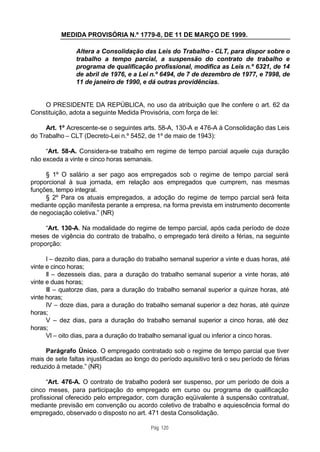 MEDIDA PROVISÓRIA N.º 1779-8, DE 11 DE MARÇO DE 1999.

                Altera a Consolidação das Leis do Trabalho - CLT, para dispor sobre o
                trabalho a tempo parcial, a suspensão do contrato de trabalho e
                programa de qualificação profissional, modifica as Leis n.º 6321, de 14
                de abril de 1976, e a Lei n.º 6494, de 7 de dezembro de 1977, e 7998, de
                11 de janeiro de 1990, e dá outras providências.


    O PRESIDENTE DA REPÚBLICA, no uso da atribuição que lhe confere o art. 62 da
Constituição, adota a seguinte Medida Provisória, com força de lei:

     Art. 1º Acrescente-se o seguintes arts. 58-A, 130-A e 476-A à Consolidação das Leis
do Trabalho – CLT (Decreto-Lei n.º 5452, de 1º de maio de 1943):

     “Art. 58-A. Considera-se trabalho em regime de tempo parcial aquele cuja duração
não exceda a vinte e cinco horas semanais.

     § 1º O salário a ser pago aos empregados sob o regime de tempo parcial será
proporcional à sua jornada, em relação aos empregados que cumprem, nas mesmas
funções, tempo integral.
     § 2º Para os atuais empregados, a adoção do regime de tempo parcial será feita
mediante opção manifesta perante a empresa, na forma prevista em instrumento decorrente
de negociação coletiva.” (NR)

     “Art. 130-A. Na modalidade do regime de tempo parcial, após cada período de doze
meses de vigência do contrato de trabalho, o empregado terá direito a férias, na seguinte
proporção:

      I – dezoito dias, para a duração do trabalho semanal superior a vinte e duas horas, até
vinte e cinco horas;
      II – dezesseis dias, para a duração do trabalho semanal superior a vinte horas, até
vinte e duas horas;
      III – quatorze dias, para a duração do trabalho semanal superior a quinze horas, até
vinte horas;
      IV – doze dias, para a duração do trabalho semanal superior a dez horas, até quinze
horas;
      V – dez dias, para a duração do trabalho semanal superior a cinco horas, até dez
horas;
      VI – oito dias, para a duração do trabalho semanal igual ou inferior a cinco horas.

     Parágrafo Único. O empregado contratado sob o regime de tempo parcial que tiver
mais de sete faltas injustificadas ao longo do período aquisitivo terá o seu período de férias
reduzido à metade.” (NR)

      “Art. 476-A. O contrato de trabalho poderá ser suspenso, por um período de dois a
cinco meses, para participação do empregado em curso ou programa de qualificação
profissional oferecido pelo empregador, com duração eqüivalente à suspensão contratual,
mediante previsão em convenção ou acordo coletivo de trabalho e aquiescência formal do
empregado, observado o disposto no art. 471 desta Consolidação.

                                           Pág. 120
 