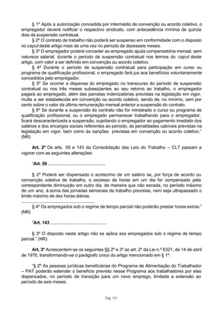 § 1º Após a autorização concedida por intermédio de convenção ou acordo coletivo, o
empregador deverá notificar o respectivo sindicato, com antecedência mínima de quinze
dias da suspensão contratual.
      § 2º O contrato de trabalho não poderá ser suspenso em conformidade com o disposto
no caput deste artigo mais de uma vez no período de dezesseis meses.
      § 3º O empregador poderá conceder ao empregado ajuda compensatória mensal, sem
natureza salarial, durante o período de suspensão contratual nos termos do caput deste
artigo, com valor a ser definido em convenção ou acordo coletivo.
      § 4º Durante o período de suspensão contratual para participação em curso ou
programa de qualificação profissional, o empregado fará jus aos benefícios voluntariamente
concedidos pelo empregador.
      § 5º Se ocorrer a dispensa do empregado no transcurso do período de suspensão
contratual ou nos três meses subseqüentes ao seu retorno ao trabalho, o empregador
pagará ao empregado, além das parcelas indenizatórias previstas na legislação em vigor,
multa a ser estabelecida em convenção ou acordo coletivo, sendo de, no mínimo, cem por
cento sobre o valor da última remuneração mensal anterior a suspensão do contrato.
      § 6º Se durante a suspensão do contrato não for ministrado o curso ou programa de
qualificação profissional, ou o empregado permanecer trabalhando para o empregador,
ficará descaracterizada a suspensão, sujeitando o empregador ao pagamento imediato dos
salários e dos encargos sociais referentes ao período, às penalidades cabíveis previstas na
legislação em vigor, bem como às sanções previstas em convenção ou acordo coletivo.”
(NR)

     Art. 2º Os arts. 59 e 143 da Consolidação das Leis do Trabalho – CLT passam a
vigorar com as seguintes alterações:

     “Art. 59 ...................................................

          § 2º Poderá ser dispensado o acréscimo de um salário se, por força de acordo ou
convenção coletiva de trabalho, o excesso de horas em um dia for compensado pela
correspondente diminuição em outro dia, de maneira que não exceda, no período máximo
de um ano, à soma das jornadas semanais de trabalho previstas, nem seja ultrapassado o
limite máximo de dez horas diárias.
.................................................................
          § 4º Os empregados sob o regime de tempo parcial não poderão prestar horas extras.”
(NR)

     “Art. 143 ..................................................

      § 3º O disposto neste artigo não se aplica aos empregados sob o regime de tempo
parcial.” (NR)

     Art. 3º Acrescentem-se os seguintes §§ 2º e 3º ao art. 2º da Lei n.º 6321, de 14 de abril
de 1976, transformando-se o parágrafo único do artigo mencionado em § 1º:

     “§ 2º As pessoas jurídicas beneficiárias do Programa de Alimentação do Trabalhador
– PAT poderão estender o benefício previsto nesse Programa aos trabalhadores por elas
dispensados, no período de transição para um novo emprego, limitada a extensão ao
período de seis meses.


                                                                Pág. 121
 