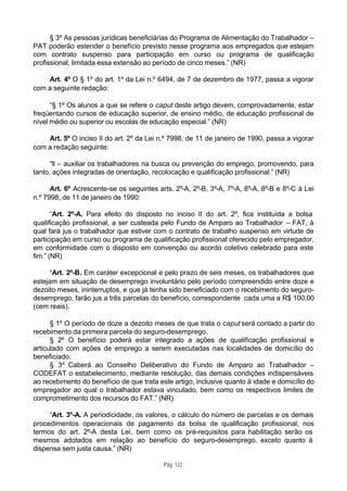 § 3º As pessoas jurídicas beneficiárias do Programa de Alimentação do Trabalhador –
PAT poderão estender o benefício previsto nesse programa aos empregados que estejam
com contrato suspenso para participação em curso ou programa de qualificação
profissional, limitada essa extensão ao período de cinco meses.” (NR)

    Art. 4º O § 1º do art. 1º da Lei n.º 6494, de 7 de dezembro de 1977, passa a vigorar
com a seguinte redação:

      “§ 1º Os alunos a que se refere o caput deste artigo devem, comprovadamente, estar
freqüentando cursos de educação superior, de ensino médio, de educação profissional de
nível médio ou superior ou escolas de educação especial.” (NR)

    Art. 5º O inciso II do art. 2º da Lei n.º 7998, de 11 de janeiro de 1990, passa a vigorar
com a redação seguinte:

      “II – auxiliar os trabalhadores na busca ou prevenção do emprego, promovendo, para
tanto, ações integradas de orientação, recolocação e qualificação profissional.” (NR)

      Art. 6º Acrescente-se os seguintes arts. 2º-A, 2º-B, 3º-A, 7º-A, 8º-A, 8º-B e 8º-C à Lei
n.º 7998, de 11 de janeiro de 1990:

       “Art. 2º-A. Para efeito do disposto no inciso II do art. 2º, fica instituída a bolsa
qualificação profissional, a ser custeada pelo Fundo de Amparo ao Trabalhador – FAT, à
qual fará jus o trabalhador que estiver com o contrato de trabalho suspenso em virtude de
participação em curso ou programa de qualificação profissional oferecido pelo empregador,
em conformidade com o disposto em convenção ou acordo coletivo celebrado para este
fim.” (NR)

      “Art. 2º-B. Em caráter excepcional e pelo prazo de seis meses, os trabalhadores que
estejam em situação de desemprego involuntário pelo período compreendido entre doze e
dezoito meses, ininterruptos, e que já tenha sido beneficiado com o recebimento do seguro-
desemprego, farão jus a três parcelas do benefício, correspondente cada uma a R$ 100,00
(cem reais).

      § 1º O período de doze a dezoito meses de que trata o caput será contado a partir do
recebimento da primeira parcela do seguro-desemprego.
      § 2º O benefício poderá estar integrado a ações de qualificação profissional e
articulado com ações de emprego a serem executadas nas localidades de domicílio do
beneficiado.
      § 3º Caberá ao Conselho Deliberativo do Fundo de Amparo ao Trabalhador –
CODEFAT o estabelecimento, mediante resolução, das demais condições indispensáveis
ao recebimento do benefício de que trata este artigo, inclusive quanto à idade e domicílio do
empregador ao qual o trabalhador estava vinculado, bem como os respectivos limites de
comprometimento dos recursos do FAT.” (NR)

     “Art. 3º-A. A periodicidade, os valores, o cálculo do número de parcelas e os demais
procedimentos operacionais de pagamento da bolsa de qualificação profissional, nos
termos do art. 2º-A desta Lei, bem como os pré-requisitos para habilitação serão os
mesmos adotados em relação ao benefício do seguro-desemprego, exceto quanto à
dispensa sem justa causa.” (NR)

                                           Pág. 122
 