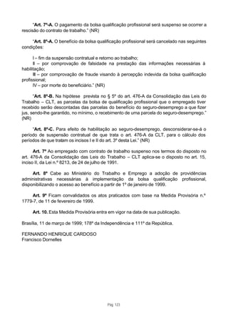 “Art. 7º-A. O pagamento da bolsa qualificação profissional será suspenso se ocorrer a
rescisão do contrato de trabalho.” (NR)

     “Art. 8º-A. O benefício da bolsa qualificação profissional será cancelado nas seguintes
condições:

      I – fim da suspensão contratual e retorno ao trabalho;
      II – por comprovação de falsidade na prestação das informações necessárias à
habilitação;
      III – por comprovação de fraude visando à percepção indevida da bolsa qualificação
profissional;
      IV – por morte do beneficiário.” (NR)

      “Art. 8º-B. Na hipótese prevista no § 5º do art. 476-A da Consolidação das Leis do
Trabalho – CLT, as parcelas da bolsa de qualificação profissional que o empregado tiver
recebido serão descontadas das parcelas do benefício do seguro-desemprego a que fizer
jus, sendo-lhe garantido, no mínimo, o recebimento de uma parcela do seguro-desemprego.”
(NR)

     “Art. 8º-C. Para efeito de habilitação ao seguro-desemprego, desconsiderar-se-á o
período de suspensão contratual de que trata o art. 476-A da CLT, para o cálculo dos
períodos de que tratam os incisos I e II do art. 3º desta Lei.” (NR)

      Art. 7º Ao empregado com contrato de trabalho suspenso nos termos do disposto no
art. 476-A da Consolidação das Leis do Trabalho – CLT aplica-se o disposto no art. 15,
inciso II, da Lei n.º 8213, de 24 de julho de 1991.

     Art. 8º Cabe ao Ministério do Trabalho e Emprego a adoção de providências
administrativas necessárias à implementação da bolsa qualificação profissional,
disponibilizando o acesso ao benefício a partir de 1º de janeiro de 1999.

    Art. 9º Ficam convalidados os atos praticados com base na Medida Provisória n.º
1779-7, de 11 de fevereiro de 1999.

     Art. 10. Esta Medida Provisória entra em vigor na data de sua publicação.

Brasília, 11 de março de 1999; 178º da Independência e 111º da República.

FERNANDO HENRIQUE CARDOSO
Francisco Dornelles




                                          Pág. 123
 
