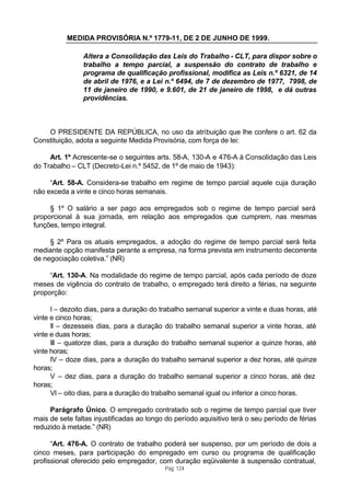 MEDIDA PROVISÓRIA N.º 1779-11, DE 2 DE JUNHO DE 1999.

                Altera a Consolidação das Leis do Trabalho - CLT, para dispor sobre o
                trabalho a tempo parcial, a suspensão do contrato de trabalho e
                programa de qualificação profissional, modifica as Leis n.º 6321, de 14
                de abril de 1976, e a Lei n.º 6494, de 7 de dezembro de 1977, 7998, de
                11 de janeiro de 1990, e 9.601, de 21 de janeiro de 1998, e dá outras
                providências.



    O PRESIDENTE DA REPÚBLICA, no uso da atribuição que lhe confere o art. 62 da
Constituição, adota a seguinte Medida Provisória, com força de lei:

     Art. 1º Acrescente-se o seguintes arts. 58-A, 130-A e 476-A à Consolidação das Leis
do Trabalho – CLT (Decreto-Lei n.º 5452, de 1º de maio de 1943):

     “Art. 58-A. Considera-se trabalho em regime de tempo parcial aquele cuja duração
não exceda a vinte e cinco horas semanais.

     § 1º O salário a ser pago aos empregados sob o regime de tempo parcial será
proporcional à sua jornada, em relação aos empregados que cumprem, nas mesmas
funções, tempo integral.

     § 2º Para os atuais empregados, a adoção do regime de tempo parcial será feita
mediante opção manifesta perante a empresa, na forma prevista em instrumento decorrente
de negociação coletiva.” (NR)

     “Art. 130-A. Na modalidade do regime de tempo parcial, após cada período de doze
meses de vigência do contrato de trabalho, o empregado terá direito a férias, na seguinte
proporção:

      I – dezoito dias, para a duração do trabalho semanal superior a vinte e duas horas, até
vinte e cinco horas;
      II – dezesseis dias, para a duração do trabalho semanal superior a vinte horas, até
vinte e duas horas;
      III – quatorze dias, para a duração do trabalho semanal superior a quinze horas, até
vinte horas;
      IV – doze dias, para a duração do trabalho semanal superior a dez horas, até quinze
horas;
      V – dez dias, para a duração do trabalho semanal superior a cinco horas, até dez
horas;
      VI – oito dias, para a duração do trabalho semanal igual ou inferior a cinco horas.

     Parágrafo Único. O empregado contratado sob o regime de tempo parcial que tiver
mais de sete faltas injustificadas ao longo do período aquisitivo terá o seu período de férias
reduzido à metade.” (NR)

      “Art. 476-A. O contrato de trabalho poderá ser suspenso, por um período de dois a
cinco meses, para participação do empregado em curso ou programa de qualificação
profissional oferecido pelo empregador, com duração eqüivalente à suspensão contratual,
                                           Pág. 124
 