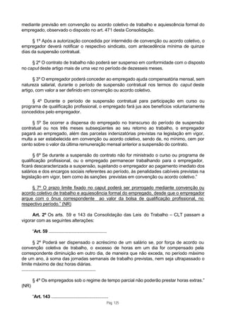 mediante previsão em convenção ou acordo coletivo de trabalho e aquiescência formal do
empregado, observado o disposto no art. 471 desta Consolidação.

     § 1º Após a autorização concedida por intermédio de convenção ou acordo coletivo, o
empregador deverá notificar o respectivo sindicato, com antecedência mínima de quinze
dias da suspensão contratual.

     § 2º O contrato de trabalho não poderá ser suspenso em conformidade com o disposto
no caput deste artigo mais de uma vez no período de dezesseis meses.

      § 3º O empregador poderá conceder ao empregado ajuda compensatória mensal, sem
natureza salarial, durante o período de suspensão contratual nos termos do caput deste
artigo, com valor a ser definido em convenção ou acordo coletivo.

     § 4º Durante o período de suspensão contratual para participação em curso ou
programa de qualificação profissional, o empregado fará jus aos benefícios voluntariamente
concedidos pelo empregador.

     § 5º Se ocorrer a dispensa do empregado no transcurso do período de suspensão
contratual ou nos três meses subseqüentes ao seu retorno ao trabalho, o empregador
pagará ao empregado, além das parcelas indenizatórias previstas na legislação em vigor,
multa a ser estabelecida em convenção ou acordo coletivo, sendo de, no mínimo, cem por
cento sobre o valor da última remuneração mensal anterior a suspensão do contrato.

      § 6º Se durante a suspensão do contrato não for ministrado o curso ou programa de
qualificação profissional, ou o empregado permanecer trabalhando para o empregador,
ficará descaracterizada a suspensão, sujeitando o empregador ao pagamento imediato dos
salários e dos encargos sociais referentes ao período, às penalidades cabíveis previstas na
legislação em vigor, bem como às sanções previstas em convenção ou acordo coletivo.”

     § 7º O prazo limite fixado no caput poderá ser prorrogado mediante convenção ou
acordo coletivo de trabalho e aquiescência formal do empregado, desde que o empregador
arque com o ônus correspondente ao valor da bolsa de qualificação profissional, no
respectivo período.” (NR)

     Art. 2º Os arts. 59 e 143 da Consolidação das Leis do Trabalho – CLT passam a
vigorar com as seguintes alterações:

       “Art. 59 ...................................................

          § 2º Poderá ser dispensado o acréscimo de um salário se, por força de acordo ou
convenção coletiva de trabalho, o excesso de horas em um dia for compensado pela
correspondente diminuição em outro dia, de maneira que não exceda, no período máximo
de um ano, à soma das jornadas semanais de trabalho previstas, nem seja ultrapassado o
limite máximo de dez horas diárias.
.................................................................

       § 4º Os empregados sob o regime de tempo parcial não poderão prestar horas extras.”
(NR)

       “Art. 143 ..................................................
                                                                  Pág. 125
 