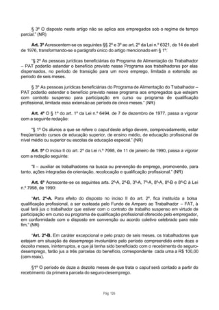 § 3º O disposto neste artigo não se aplica aos empregados sob o regime de tempo
parcial.” (NR)

     Art. 3º Acrescentem-se os seguintes §§ 2º e 3º ao art. 2º da Lei n.º 6321, de 14 de abril
de 1976, transformando-se o parágrafo único do artigo mencionado em § 1º:

     “§ 2º As pessoas jurídicas beneficiárias do Programa de Alimentação do Trabalhador
– PAT poderão estender o benefício previsto nesse Programa aos trabalhadores por elas
dispensados, no período de transição para um novo emprego, limitada a extensão ao
período de seis meses.

      § 3º As pessoas jurídicas beneficiárias do Programa de Alimentação do Trabalhador –
PAT poderão estender o benefício previsto nesse programa aos empregados que estejam
com contrato suspenso para participação em curso ou programa de qualificação
profissional, limitada essa extensão ao período de cinco meses.” (NR)

    Art. 4º O § 1º do art. 1º da Lei n.º 6494, de 7 de dezembro de 1977, passa a vigorar
com a seguinte redação:

      “§ 1º Os alunos a que se refere o caput deste artigo devem, comprovadamente, estar
freqüentando cursos de educação superior, de ensino médio, de educação profissional de
nível médio ou superior ou escolas de educação especial.” (NR)

    Art. 5º O inciso II do art. 2º da Lei n.º 7998, de 11 de janeiro de 1990, passa a vigorar
com a redação seguinte:

      “II – auxiliar os trabalhadores na busca ou prevenção do emprego, promovendo, para
tanto, ações integradas de orientação, recolocação e qualificação profissional.” (NR)

      Art. 6º Acrescente-se os seguintes arts. 2º-A, 2º-B, 3º-A, 7º-A, 8º-A, 8º-B e 8º-C à Lei
n.º 7998, de 1990:

       “Art. 2º-A. Para efeito do disposto no inciso II do art. 2º, fica instituída a bolsa
qualificação profissional, a ser custeada pelo Fundo de Amparo ao Trabalhador – FAT, à
qual fará jus o trabalhador que estiver com o contrato de trabalho suspenso em virtude de
participação em curso ou programa de qualificação profissional oferecido pelo empregador,
em conformidade com o disposto em convenção ou acordo coletivo celebrado para este
fim.” (NR)

      “Art. 2º-B. Em caráter excepcional e pelo prazo de seis meses, os trabalhadores que
estejam em situação de desemprego involuntário pelo período compreendido entre doze e
dezoito meses, ininterruptos, e que já tenha sido beneficiado com o recebimento do seguro-
desemprego, farão jus a três parcelas do benefício, correspondente cada uma a R$ 100,00
(cem reais).

     §1º O período de doze a dezoito meses de que trata o caput será contado a partir do
recebimento da primeira parcela do seguro-desemprego.



                                           Pág. 126
 
