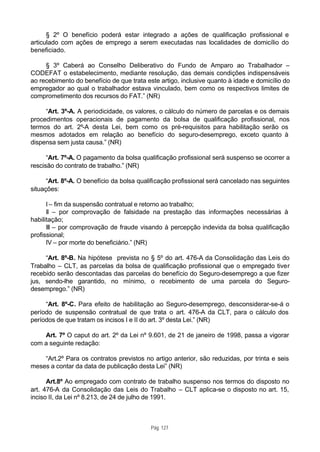 § 2º O benefício poderá estar integrado a ações de qualificação profissional e
articulado com ações de emprego a serem executadas nas localidades de domicílio do
beneficiado.

     § 3º Caberá ao Conselho Deliberativo do Fundo de Amparo ao Trabalhador –
CODEFAT o estabelecimento, mediante resolução, das demais condições indispensáveis
ao recebimento do benefício de que trata este artigo, inclusive quanto à idade e domicílio do
empregador ao qual o trabalhador estava vinculado, bem como os respectivos limites de
comprometimento dos recursos do FAT.” (NR)

     “Art. 3º-A. A periodicidade, os valores, o cálculo do número de parcelas e os demais
procedimentos operacionais de pagamento da bolsa de qualificação profissional, nos
termos do art. 2º-A desta Lei, bem como os pré-requisitos para habilitação serão os
mesmos adotados em relação ao benefício do seguro-desemprego, exceto quanto à
dispensa sem justa causa.” (NR)

      “Art. 7º-A. O pagamento da bolsa qualificação profissional será suspenso se ocorrer a
rescisão do contrato de trabalho.” (NR)

      “Art. 8º-A. O benefício da bolsa qualificação profissional será cancelado nas seguintes
situações:

      I – fim da suspensão contratual e retorno ao trabalho;
      II – por comprovação de falsidade na prestação das informações necessárias à
habilitação;
      III – por comprovação de fraude visando à percepção indevida da bolsa qualificação
profissional;
      IV – por morte do beneficiário.” (NR)

     “Art. 8º-B. Na hipótese prevista no § 5º do art. 476-A da Consolidação das Leis do
Trabalho – CLT, as parcelas da bolsa de qualificação profissional que o empregado tiver
recebido serão descontadas das parcelas do benefício do Seguro-desemprego a que fizer
jus, sendo-lhe garantido, no mínimo, o recebimento de uma parcela do Seguro-
desemprego.” (NR)

     “Art. 8º-C. Para efeito de habilitação ao Seguro-desemprego, desconsiderar-se-á o
período de suspensão contratual de que trata o art. 476-A da CLT, para o cálculo dos
períodos de que tratam os incisos I e II do art. 3º desta Lei.” (NR)

    Art. 7º O caput do art. 2º da Lei nº 9.601, de 21 de janeiro de 1998, passa a vigorar
com a seguinte redação:

    “Art.2º Para os contratos previstos no artigo anterior, são reduzidas, por trinta e seis
meses a contar da data de publicação desta Lei” (NR)

      Art.8º Ao empregado com contrato de trabalho suspenso nos termos do disposto no
art. 476-A da Consolidação das Leis do Trabalho – CLT aplica-se o disposto no art. 15,
inciso II, da Lei nº 8.213, de 24 de julho de 1991.



                                           Pág. 127
 