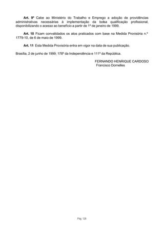 Art. 9º Cabe ao Ministério do Trabalho e Emprego a adoção de providências
administrativas necessárias à implementação da bolsa qualificação profissional,
disponibilizando o acesso ao benefício a partir de 1º de janeiro de 1999.

    Art. 10 Ficam convalidados os atos praticados com base na Medida Provisória n.º
1779-10, de 6 de maio de 1999.

     Art. 11 Esta Medida Provisória entra em vigor na data de sua publicação.

Brasília, 2 de junho de 1999; 178º da Independência e 111º da República.

                                                      FERNANDO HENRIQUE CARDOSO
                                                       Francisco Dornelles




                                          Pág. 128
 