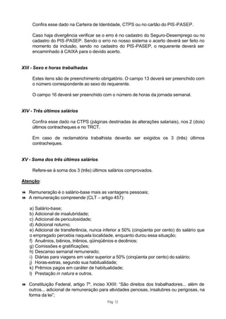 Confira esse dado na Carteira de Identidade, CTPS ou no cartão do PIS -PASEP.

     Caso haja divergência verificar se o erro é no cadastro do Seguro-Desemprego ou no
     cadastro do PIS -PASEP. Sendo o erro no nosso sistema o acerto deverá ser feito no
     momento da inclusão, sendo no cadastro do PIS -PASEP, o requerente deverá ser
     encaminhado à CAIXA para o devido acerto.


XIII - Sexo e horas trabalhadas

     Estes itens são de preenchimento obrigatório. O campo 13 deverá ser preenchido com
     o número correspondente ao sexo do requerente.

     O campo 16 deverá ser preenchido com o número de horas da jornada semanal.


XIV - Três últimos salários

     Confira esse dado na CTPS (páginas destinadas às alterações salariais), nos 2 (dois)
     últimos contracheques e no TRCT.

     Em caso de reclamatória trabalhista deverão ser exigidos os 3 (três) últimos
     contracheques.


XV - Soma dos três últimos salários

     Refere-se à soma dos 3 (três) últimos salários comprovados.

Atenção:

8 Remuneração é o salário-base mais as vantagens pessoais;
8 A remuneração compreende (CLT – artigo 457):

   a) Salário-base;
   b) Adicional de insalubridade;
   c) Adicional de periculosidade;
   d) Adicional noturno;
   e) Adicional de transferência, nunca inferior a 50% (cinqüenta por cento) do salário que
   o empregado percebia naquela localidade, enquanto durou essa situação;
   f) Anuênios, biênios, triênios, qüinqüênios e decênios;
   g) Comissões e gratificações;
   h) Descanso semanal remunerado;
   i) Diárias para viagens em valor superior a 50% (cinqüenta por cento) do salário;
   j) Horas-extras, segundo sua habitualidade;
   k) Prêmios pagos em caráter de habitualidade;
   l) Prestação in natura e outros.

8 Constituição Federal, artigo 7º, inciso XXIII: “São direitos dos trabalhadores... além de
  outros... adicional de remuneração para atividades penosas, insalubres ou perigosas, na
  forma da lei”;
                                          Pág. 12
 