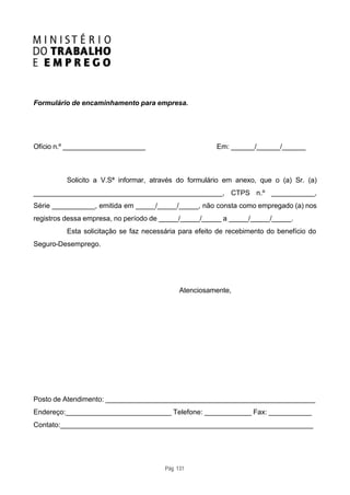Formulário de encaminhamento para empresa.




Ofício n.º _____________________                       Em: ______/______/______



         Solicito a V.Sª informar, através do formulário em anexo, que o (a) Sr. (a)
________________________________________________, CTPS n.º ___________,
Série ___________, emitida em _____/_____/_____, não consta como empregado (a) nos
registros dessa empresa, no período de _____/_____/_____ a _____/_____/_____.
         Esta solicitação se faz necessária para efeito de recebimento do benefício do
Seguro-Desemprego.




                                            Atenciosamente,




Posto de Atendimento: _____________________________________________________
Endereço:___________________________ Telefone: ____________ Fax: ___________
Contato:________________________________________________________________




                                       Pág. 131
 
