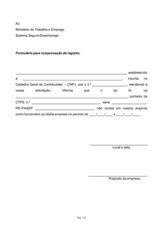 Ao
Ministério do Trabalho e Emprego
Sistema Seguro-Desemprego




Formulário para comprovação de registro.




____________________________________________________________, estabelecida
à    ______________________________________________________,            inscrita    no
Cadastro Geral de Contribuintes – CNPJ, sob o n.º ___________________, atendendo a
vossa       solicitação,      informa         que        o      (a)      Sr.        (a)
_____________________________________________________________, portador da
CTPS n.º _____________________________________, série ___________________,
PIS-PASEP ________________________________, não consta em nossos arquivos
como funcionário (a) desta empresa no período de ____/____/____ a ____/____/____.




                                                    _______________________________
                                                                Local e data




                                                   ________________________________
                                                              Preposto da empresa




                                        Pág. 132
 