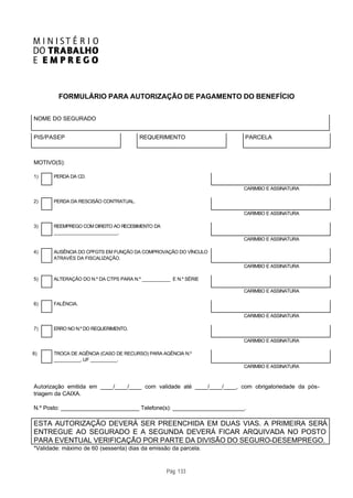 FORMULÁRIO PARA AUTORIZAÇÃO DE PAGAMENTO DO BENEFÍCIO


NOME DO SEGURADO


PIS/PASEP                               REQUERIMENTO                     PARCELA



MOTIVO(S):

1)     PERDA DA CD.

                                                                         CARIMBO E ASSINATURA

2)     PERDA DA RESCISÃO CONTRATUAL.

                                                                         CARIMBO E ASSINATURA

3)     REEMPREGO COM DIREITO AO RECEBIMENTO DA
       ________________________.
                                                                         CARIMBO E ASSINATURA

4)     AUSÊNCIA DO CPFGTS EM FUNÇÃO DA COMPROVAÇÃO DO VÍNCULO
       ATRAVÉS DA FISCALIZAÇÃO.
                                                                         CARIMBO E ASSINATURA

5)     ALTERAÇÃO DO N.º DA CTPS PARA N.º ___________ E N.º SÉRIE
       ___________ ______________
                                                                         CARIMBO E ASSINATURA

6)     FALÊNCIA.

                                                                         CARIMBO E ASSINATURA

7)     ERRO NO N.º DO REQUERIMENTO.

                                                                         CARIMBO E ASSINATURA

8)     TROCA DE AGÊNCIA (CASO DE RECURSO) PARA AGÊNCIA N.º
       __________, UF __________.
                                                                         CARIMBO E ASSINATURA



Autorização emitida em ____/____/____ com validade até ____/____/____, com obrigatoriedade da pós-
triagem da CAIXA.

N.º Posto: _________________________ Telefone(s): _______________________.

ESTA AUTORIZAÇÃO DEVERÁ SER PREENCHIDA EM DUAS VIAS. A PRIMEIRA SERÁ
ENTREGUE AO SEGURADO E A SEGUNDA DEVERÁ FICAR ARQUIVADA NO POSTO
PARA EVENTUAL VERIFICAÇÃO POR PARTE DA DIVISÃO DO SEGURO-DESEMPREGO.
*Validade: máximo de 60 (sessenta) dias da emissão da parcela.



                                                   Pág. 133
 