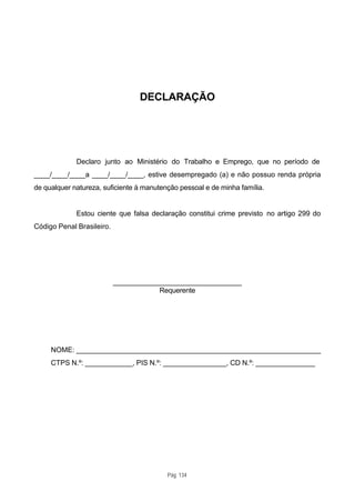 DECLARAÇÃO




             Declaro junto ao Ministério do Trabalho e Emprego, que no período de
____/____/____a ____/____/____, estive desempregado (a) e não possuo renda própria
de qualquer natureza, suficiente à manutenção pessoal e de minha família.


             Estou ciente que falsa declaração constitui crime previsto no artigo 299 do
Código Penal Brasileiro.




                           ________________________________
                                       Requerente




     NOME: _____________________________________________________________
     CTPS N.º: ____________, PIS N.º: ________________, CD N.º: _______________




                                          Pág. 134
 