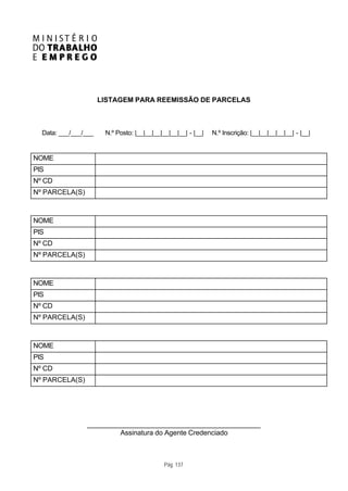 LISTAGEM PARA REEMISSÃO DE PARCELAS



  Data: ___/___/___    N.º Posto: |__|__|__|__|__|__| - |__|   N.º Inscrição: |__|__|__|__|__| - |__|


NOME
PIS
Nº CD
Nº PARCELA(S)



NOME
PIS
Nº CD
Nº PARCELA(S)



NOME
PIS
Nº CD
Nº PARCELA(S)



NOME
PIS
Nº CD
Nº PARCELA(S)




                ____________________________________________
                        Assinatura do Agente Credenciado



                                             Pág. 137
 