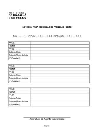 LISTAGEM PARA REEMISSÃO DE PARCELAS - ÓBITO



     Data: ___/___/___ N.º Posto: |__|__|__|__|__|__| - |__| N.º Inscrição: |__|__|__|__|__| - |__|


NOME
PIS/NIT
Nº CD
Data do Óbito
Data do Alvará Judicial
Nº Parcela(s)



NOME
PIS/NIT
Nº CD
Data do Óbito
Data do Alvará Judicial
Nº Parcela(s)



NOME
PIS/NIT
Nº CD
Data do Óbito
Data do Alvará Judicial
Nº Parcela(s)




                   ____________________________________________
                           Assinatura do Agente Credenciado

                                                Pág. 138
 