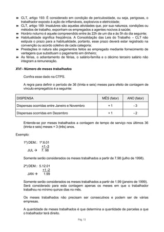 8 CLT, artigo 193: É considerado em condição de periculosidade, ou seja, perigosas, o
  trabalhador exposto à ação de inflamáveis, explosivos e eletricidade;
8 CLT, artigo 189: Insalubres são aquelas atividades que, por sua natureza, condições ou
  métodos de trabalho, exponham os empregados a agentes nocivos à saúde;
8 Horário noturno é aquele compreendido entre às 22h de um dia e às 5h do dia seguinte;
8 Habitualidade significa freqüência. A Consolidação das Leis do Trabalho – CLT não
  estipula o prazo para a habitualidade, portanto, esse prazo deverá estar registrado na
  convenção ou acordo coletivo de cada categoria;
8 Prestações in natura são pagamentos feitos ao empregado mediante fornecimento de
  vantagens que substituam o pagamento em dinheiro;
8 As férias, o adiantamento de férias, o salário-família e o décimo terceiro salário não
  integram a remuneração.

XVI - Número de meses trabalhados

     Confira esse dado na CTPS.

     A regra para definir o período de 36 (trinta e seis) meses para efeito de contagem de
     vínculo empregatício é a seguinte:

DISPENSA                                                  MÊS (fator)      ANO (fator)

Dispensas ocorridas entre Janeiro e Novembro                  +1               -3

Dispensas ocorridas em Dezembro                               +1               -2

     Entende-se por meses trabalhados a contagem de tempo de serviço nos últimos 36
     (trinta e seis) meses = 3 (três) anos.

Exemplo:

     1º) DEM.: 1º.6.01
                 +1 -3
        JUL à 7. 98

     Somente serão considerados os meses trabalhados a partir de 7.98 (julho de 1998).

     2º) DEM.: 5.12.01
                 +1 -2
        JAN à     1.99

     Somente serão considerados os meses trabalhados a partir de 1.99 (janeiro de 1999).
     Será considerado para esta contagem apenas os meses em que o trabalhador
     trabalhou no mínimo quinze dias no mês.

     Os meses trabalhados não precisam ser consecutivos e podem ser de várias
     empresas.

     A quantidade de meses trabalhados é que determina a quantidade de parcelas a que
     o trabalhador terá direito.
                                          Pág. 13
 