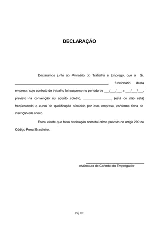 DECLARAÇÃO




               Declaramos junto ao Ministério do Trabalho e Emprego, que o             Sr.

____________________________________________________,                funcionário    desta

empresa, cujo contrato de trabalho foi suspenso no período de ___/___/___ a ___/___/___,

previsto na convenção ou acordo coletivo, ________________ (está ou não está)

freqüentando o curso de qualificação oferecido por esta empresa, conforme ficha de

inscrição em anexo.

               Estou ciente que falsa declaração constitui crime previsto no artigo 299 do

Código Penal Brasileiro.




                                                 ________________________________
                                            Assinatura de Carimbo do Empregador




                                         Pág. 139
 