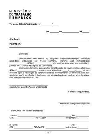 Termo de Ciência/Notificação n.º __________/______


                                         Em, ________ de _______________ de ______.


A(o) Sr.(a): _____________________________________________________________

PIS-PASEP:
_____________________________________________________________


          Senhor(a),

            Comunicamos que consta no Programa Seguro-Desemprego, parcela(s)
recebida(s) indevida(s) por Vossa Senhoria, referente a(s) demissão(ões)
_______________, RSD(s) _______________, a(s) qual(is) deverá(ão) ser restituída(s)
junto ao FAT – Fundo de Amparo ao Trabalhador.
            Informamos, também, que a análise para liberação do novo benefício, relativo ao
RSD n.º _________________ correspondente a demissão _____/______/_____, só será
avaliada, após a restituição do benefício recebido indevidamente. Do contrário, caso não
regularize sua(s) pendência(s), inteiramos que serão aplicadas as medidas administrativas,
civis e/ou penais cabíveis ao caso.


__________________________________
Assinatura e Carimbo/Agente Credenciado

                                                                  Ciente da Irregularidade,



                                                       ____________________________
                                                        Assinatura ou Digital do Segurado


Testemunhas (em caso de analfabeto):

1–Nome:________________________________________________,RG: ____________
CPF __________________, PIS -PASEP: ________________, residente na __________
_______________________________________________________________________

2–Nome:________________________________________________,RG: ____________
CPF _________________, PIS -PASEP: _________________, residente na __________
_______________________________________________________________________
                                          Pág. 141
 