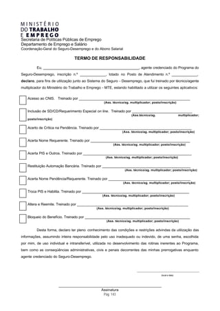 Secretaria de Políticas Públicas de Emprego
Departamento de Emprego e Salário
Coordenação-Geral do Seguro-Desemprego e do Abono Salarial

                                 TERMO DE RESPONSABILIDADE

         Eu, _________________________________________________, agente credenciado do Programa do
Seguro-Desemprego, inscrição n.º _____________, lotado no Posto de Atendimento n.º _____________,
declaro, para fins de utilização junto ao Sistema do Seguro - Desemprego, que fui treinado por técnico/agente
multiplicador do Ministério do Trabalho e Emprego - MTE, estando habilitado a utilizar os seguintes aplicativos:


    Acesso ao CNIS. Treinado por _________________________________________________________
                                                    (Ass. técnico/ag. multiplicador; posto/inscrição)

    Inclusão de SD/CD/Requerimento Especial on line. Treinado por _______________________________
                                                                      (Ass.técnico/ag.                          multiplicador;
    posto/inscrição)

    Acerto de Crítica na Pendência. Treinado por _______________________________________________
                                                                (Ass. técnico/ag. multiplicador; posto/inscrição)

    Acerta Nome Requerente. Treinado por ___________________________________________________
                                                          (Ass. técnico/ag. multiplicador; posto/inscrição)

    Acerta PIS e Outros. Treinado por ________________________________________________________
                                                     (Ass. técnico/ag. multiplicador; posto/inscrição)

    Restituição Automação Bancária. Treinado por _____________________________________________
                                                                  (Ass. técnico/ag. multiplicador; posto/inscrição)

    Acerta Nome Pendência/Requerente. Treinado por __________________________________________
                                                                 (Ass. técnico/ag. multiplicador; posto/inscrição)

    Troca PIS e Habilita. Treinado por _______________________________________________________
                                                   (Ass. técnico/ag. multiplicador; posto/inscrição)

    Altera e Reemite. Treinado por _________________________________________________________
                                               (Ass. técnico/ag. multiplicador; posto/inscrição)

    Bloqueio do Benefício. Treinado por ______________________________________________________
                                                      (Ass. técnico/ag. multiplicador; posto/inscrição)


         Desta forma, declaro ter pleno conhecimento das condições e restrições advindas da utilização das
informações, assumindo inteira responsabilidade pelo uso inadequado ou indevido, de uma senha, escolhida
por mim, de uso individual e intransferível, utilizada no desenvolvimento das rotinas inerentes ao Programa,
bem como as conseqüências administrativas, civis e penais decorrentes das minhas prerrogativas enquanto
agente credenciado do Seguro-Desemprego.


                                                                          ________________________________________________________

                                                                                               (local e data)



                       _____________________________________________________
                                             Assinatura
                                              Pág. 143
 