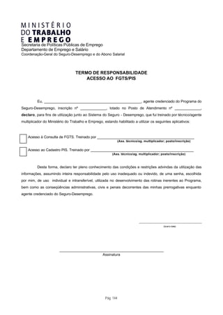 Secretaria de Políticas Públicas de Emprego
Departamento de Emprego e Salário
Coordenação-Geral do Seguro-Desemprego e do Abono Salarial




                                  TERMO DE RESPONSABILIDADE
                                      ACESSO AO FGTS/PIS




          Eu, _________________________________________________, agente credenciado do Programa do
Seguro-Desemprego, inscrição nº _____________, lotado no Posto de Atendimento nº _____________,
declaro, para fins de utilização junto ao Sistema do Seguro - Desemprego, que fui treinado por técnico/agente
multiplicador do Ministério do Trabalho e Emprego, estando habilitado a utilizar os seguintes aplicativos:



    Acesso à Consulta de FGTS. Treinado por _________________________________________________
                                                               (Ass. técnico/ag. multiplicador; posto/inscrição)

    Acesso ao Cadastro PIS. Treinado por ____________________________________________________
                                                         (Ass. técnico/ag. multiplicador; posto/inscrição)



          Desta forma, declaro ter pleno conhecimento das condições e restrições advindas da utilização das
informações, assumindo inteira responsabilidade pelo uso inadequado ou indevido, de uma senha, escolhida
por mim, de uso individual e intransferível, utilizada no desenvolvimento das rotinas inerentes ao Programa,
bem como as conseqüências administrativas, civis e penais decorrentes das minhas prerrogativas enquanto
agente credenciado do Seguro-Desemprego.




                                                                             ________________________________________________________

                                                                                                  (local e data)




                       _____________________________________________________
                                             Assinatura




                                                    Pág. 144
 