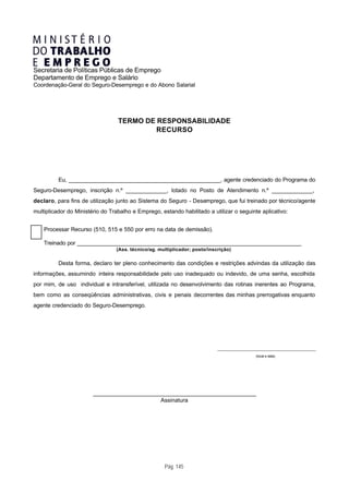 Secretaria de Políticas Públicas de Emprego
Departamento de Emprego e Salário
Coordenação-Geral do Seguro-Desemprego e do Abono Salarial




                                  TERMO DE RESPONSABILIDADE
                                           RECURSO




          Eu, _________________________________________________, agente credenciado do Programa do
Seguro-Desemprego, inscrição n.º _____________, lotado no Posto de Atendimento n.º _____________,
declaro, para fins de utilização junto ao Sistema do Seguro - Desemprego, que fui treinado por técnico/agente
multiplicador do Ministério do Trabalho e Emprego, estando habilitado a utilizar o seguinte aplicativo:


    Processar Recurso (510, 515 e 550 por erro na data de demissão).

    Treinado por _________________________________________________________________________
                                 (Ass. técnico/ag. multiplicador; posto/inscrição)

          Desta forma, declaro ter pleno conhecimento das condições e restrições advindas da utilização das
informações, assumindo inteira responsabilidade pelo uso inadequado ou indevido, de uma senha, escolhida
por mim, de uso individual e intransferível, utilizada no desenvolvimento das rotinas inerentes ao Programa,
bem como as conseqüências administrativas, civis e penais decorrentes das minhas prerrogativas enquanto
agente credenciado do Seguro-Desemprego.




                                                                            ________________________________________________________

                                                                                                 (local e data)




                        _____________________________________________________
                                              Assinatura




                                                     Pág. 145
 