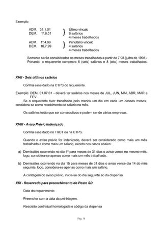 Exemplo:

         ADM. 31.1.01               Último vínculo
         DEM. 1º.6.01           }   6 salários
                                    4 meses trabalhados
         ADM. 1º.4.99               Penúltimo vínculo
         DEM. 16.7.99           }   4 salários
                                    4 meses trabalhados

       Somente serão considerados os meses trabalhados a partir de 7.98 (julho de 1998).
       Portanto, o requerente comprova 6 (seis) salários e 8 (oito) meses trabalhados.



XVII - Seis últimos salários

     Confira esse dado na CTPS do requerente.

Exemplo: DEM. 01.07.01 - deverá ter salários nos meses de JUL, JUN, MAI, ABR, MAR e
         FEV.
     Se o requerente tiver trabalhado pelo menos um dia em cada um desses meses,
considera-se como recebimento de salário no mês.

     Os salários terão que ser consecutivos e podem ser de várias empresas.


XVIII - Aviso Prévio Indenizado

     Confira esse dado no TRCT ou na CTPS.

     Quando o aviso prévio for indenizado, deverá ser considerado como mais um mês
     trabalhado e como mais um salário, exceto nos casos abaixo:

 a) Demissões ocorrendo no dia 1º para meses de 31 dias o aviso vence no mesmo mês,
    logo, considera-se apenas como mais um mês trabalhado.

 b) Demissões ocorrendo no dia 15 para meses de 31 dias o aviso vence dia 14 do mês
    seguinte, logo, considera-se apenas como mais um salário.

     A contagem do aviso prévio, inicia-se do dia seguinte ao da dispensa.

XIX - Reservado para preenchimento do Posto SD

     Data do requerimento

     Preencher com a data da pré-triagem.

     Rescisão contratual homologada e código da dispensa


                                          Pág. 14
 