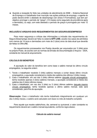 8 Quando a recepção for feita nas unidades de atendimento do SINE – Sistema Nacional
  de Emprego e o trabalhador tiver inscrição nas ações públicas de emprego, o agente do
  posto deverá emitir o atestado de desemprego (ver anexo II Formulários), que tem por
  objetivo prorrogar o período de “graça”- (12 meses como segurado da previdência após
  a demissão), ou seja, com este atestado o período de graça é prorrogado por mais 12
  meses.


INCLUSÃO E ARQUIVO DOS REQUERIMENTOS DO SEGURO-DESEMPREGO

      Para maior segurança e críticas das informações a inclusão dos requerimentos do
Seguro-Desemprego deverá ser feita no sistema OFF-LINE, exceto nos casos de admitidos
com menos de 14 anos e demissões com mais de 2 (dois) anos da data atual que deverão
ser feitas no ON-LINE.

     Os requerimentos processados nos Postos deverão ser arquivados por 3 (três) anos
no próprio Posto, de acordo com as normas da Divisão de Documentação e Arquivo – DDA,
constante do manual de arquivamento.


CÁLCULO DO BENEFÍCIO

    A apuração do valor do benefício tem como base o salário mensal do último vínculo
empregatício, na seguinte ordem:

1. Tendo o trabalhador recebido 3 (três) salários mensais a contar desse último vínculo
   empregatício, a apuração considerará a média dos salários dos últimos 3 (três) meses.
2. Caso o trabalhador, em vez dos 3 (três) últimos salários daquele vínculo empregatício,
   tenha recebido apenas 2 (dois) salários mensais, a apuração considerará a média dos
   salários dos 2 (dois) últimos meses.
3. Caso o trabalhador, em vez dos 3 (três) ou 2 (dois) últimos salários daquele mesmo
   vínculo empregatício, tenha recebido apenas o último salário mensal, este será
   considerado, para fins de apuração.


Observação: Caso o trabalhador não tenha trabalhado integralmente em qualquer um
dos 3 (três) meses, o salário será calculado com base no mês de trabalho completo.

     Para aquele que recebe salário/hora, dia, semanal ou quinzenal, o valor constante no
requerimento deverá ser o salário mensal equivalente, conforme regra abaixo:


                              Cálculo do salário mensal




                                         Pág. 16
 